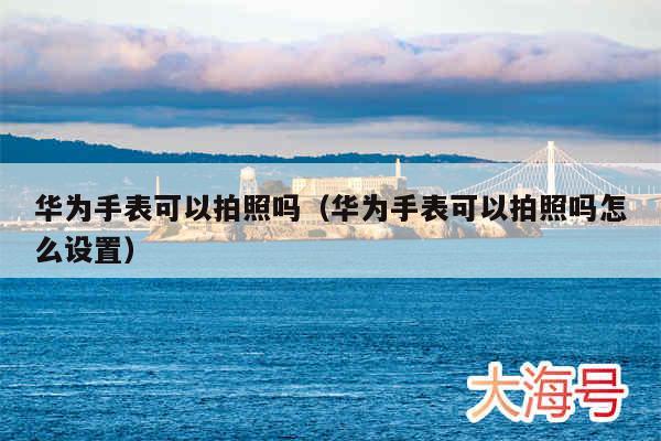 华为手表可以拍照吗（华为手表可以拍照吗怎么设置）