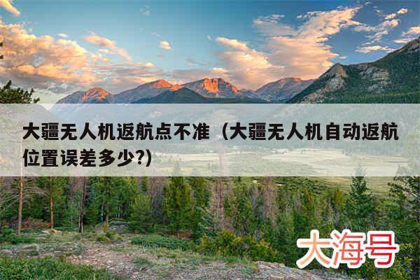 大疆无人机返航点不准（大疆无人机自动返航位置误差多少?）