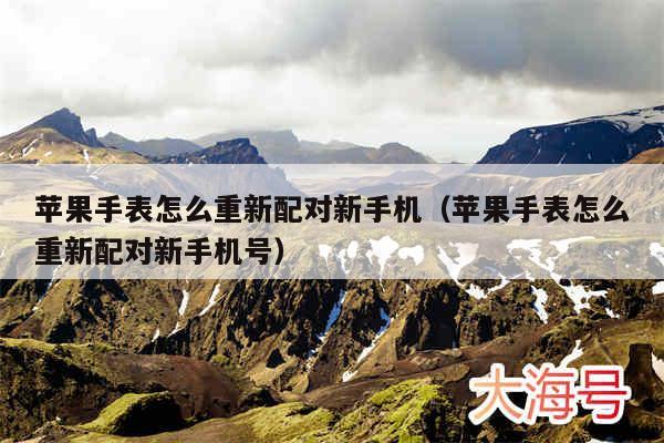 苹果手表怎么重新配对新手机（苹果手表怎么重新配对新手机号）