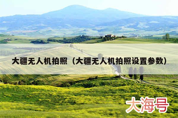 大疆无人机拍照(大疆无人机拍照设置参数)