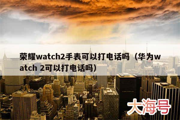 荣耀watch2手表可以打电话吗(华为watch 2可以打电话吗)